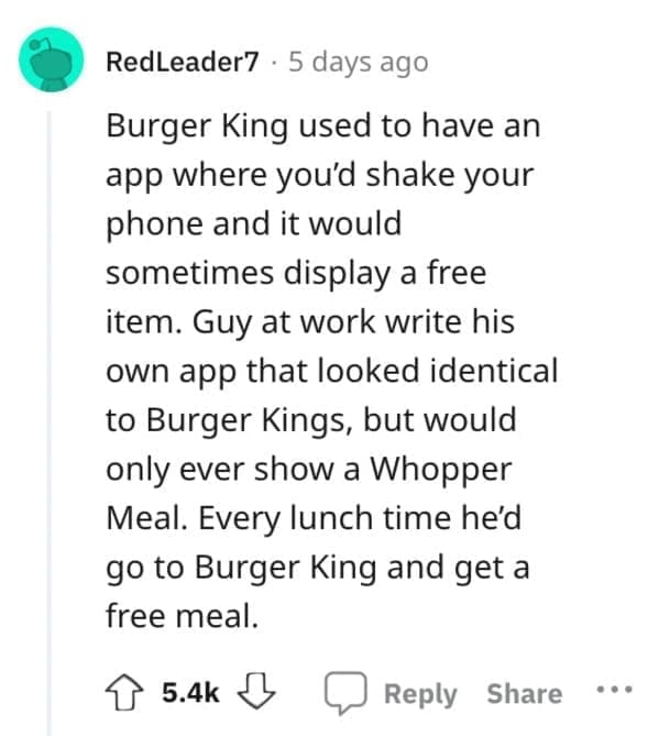 Exploited Loopholes Burger King used to have an app where you'd shake your phone and it would sometimes display a free item. Guy at work write his own app that looked identical to Burger Kings, but would only ever show a Whopper Meal. Every lunch time he'd go to Burger King and get a free meal.