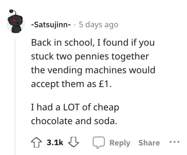 Exploited Loopholes Back in school, I found if you stuck two pennies together the vending machines would accept them as £1. I had a LOT of cheap chocolate and soda.