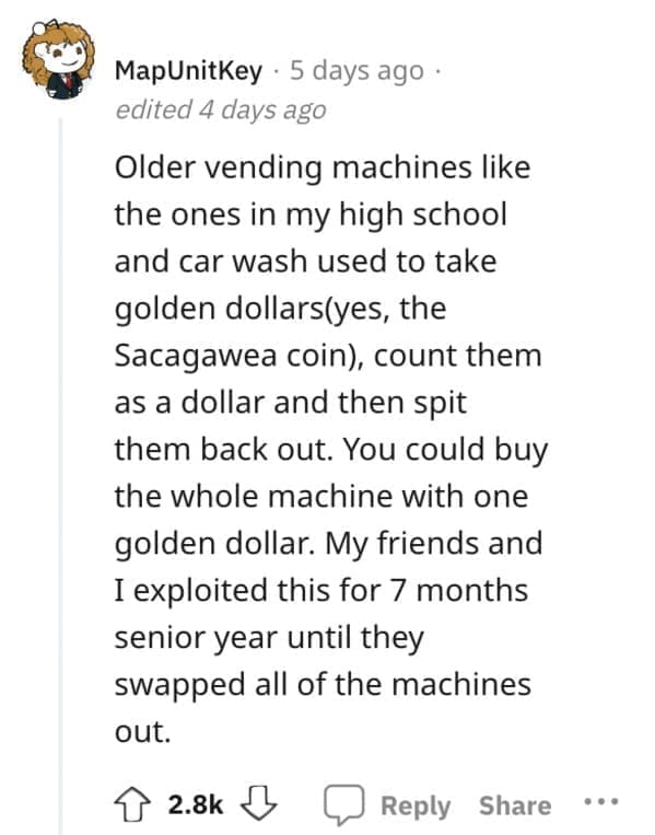 Exploited Loopholes Older vending machines like the ones in my high school and car wash used to take golden dollars(yes, the Sacagawea coin), count them as a dollar and then spit them back out. You could buy the whole machine with one golden dollar. My friends and I exploited this for 7 months senior year until they swapped all