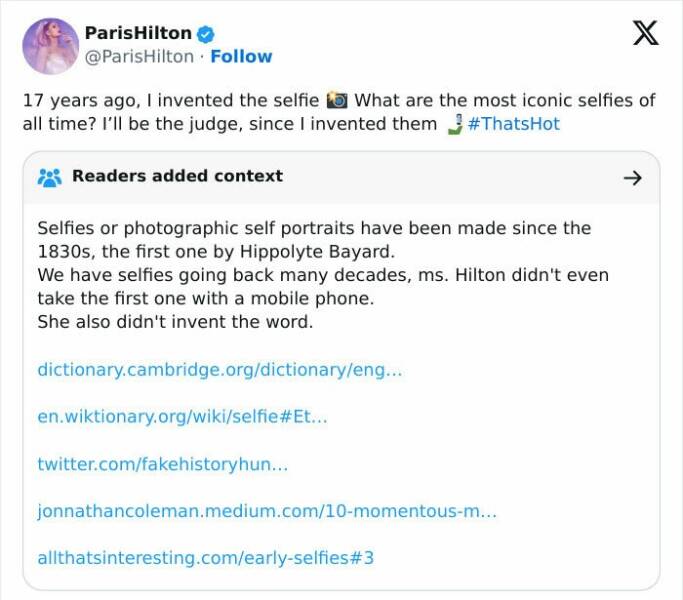 Fact Checker Memes 17 years ago, I invented the selfie la What are the most iconic selfies of all time? I'll be the judge, since I invented them #ThatsHot Readers added context → Selfies or photographic self portraits have been made since the 1830s, the first one by Hippolyte Bayard. We have selfies going back many decades, ms. Hilton didn't even take the first one with a mobile phone. She also didn't invent the word.