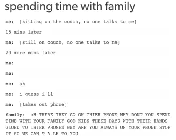 family memes spending time with family me: [sitting on the couch, no one talks to me] 15 mins later me: [still on couch, no one talks to me] 20 more mins later me: me: me: ah me: i guess 1'11 me: [takes out phone] family: AH THERE THEY GO ON THIER PHONE WHY DONT YOU SPEND TINE WITH YOUR FANILY GOD KIDS THESE DAYS WITH THEIR HANDS GLUED TO THIER PHONES WHY ARE YOU ALWAYS ON YOUR PHONE STOP IT SO WE CAN T A LK TO YOU