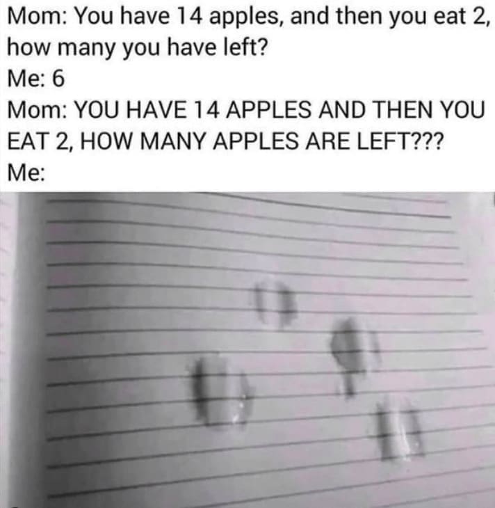 family memes Mom: You have 14 apples, and then you eat 2, how many you have left? Me: 6 Mom: YOU HAVE 14 APPLES AND THEN YOU EAT 2, HOW MANY APPLES ARE LEFT??? Me: