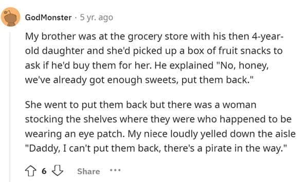 Funniest Bad Things Kids Have Said My brother was at the grocery store with his then 4-year-old daughter and she'd picked up a box of fruit snacks to ask if he'd buy them for her. He explained "No, honey, we ve already got enough sweets, put them back." She went to put them back but there was a woman stocking the shelves where they were who happened to be wearing an eye patch. My niece loudly yelled down the aisle "Daddy, I can't put them back, there's a pirate in the way."