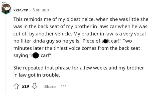 Funniest Bad Things Kids Have Said This reminds me of my oldest neice. when she was little she was in the back seat of my brother in laws car when he was cut off by another vehicle. My brother in law is a very vocal no filter kinda guy so he yells "Piece of sit car!" Two minutes later the tiniest voice comes from the back seat saying car!" She repeated that phrase for a few weeks and my brother in law got in trouble.