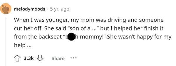 Funniest Bad Things Kids Have Said When I was younger, my mom was driving and someone cut her off. She said "son of a..." but I helped her finish it from the backseat "b h mommy!" She wasn't happy for my help…