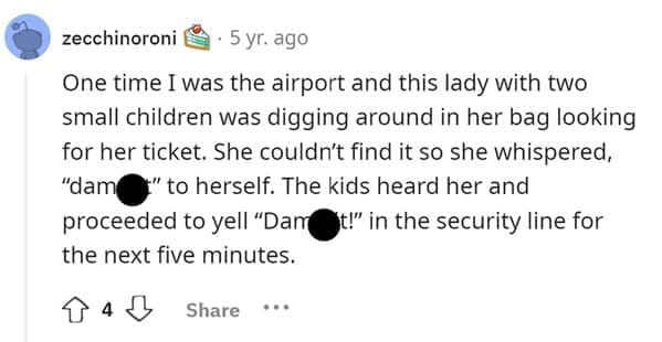 Funniest Bad Things Kids Have Said One time I was the airport and this lady with two small children was digging around in her bag looking for her ticket. She couldn't find it so she whispered, "dam " to herself. The kids heard her and proceeded to yell "Dam St!" in the security line for the next five minutes.