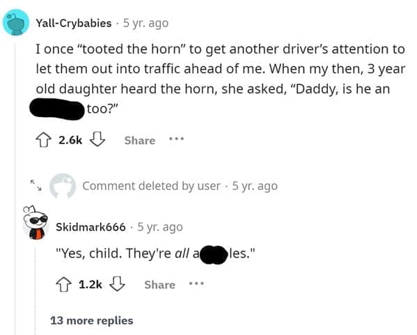 Funniest Bad Things Kids Have Said I once "tooted the horn" to get another driver's attention to let them out into traffic ahead of me. When my then, 3 year old daughter heard the horn, she asked, "Daddy, is he an too?"