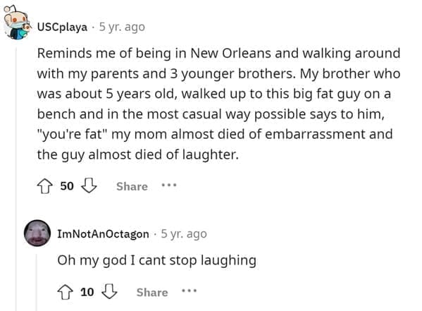 Funniest Bad Things Kids Have Said Reminds me of being in New Orleans and walking around with my parents and 3 younger brothers. My brother who was about 5 years old, walked up to this big fat guy on a bench and in the most casual way possible says to him, "you're fat" my mom almost died of embarrassment and the guy almost died of laughter.