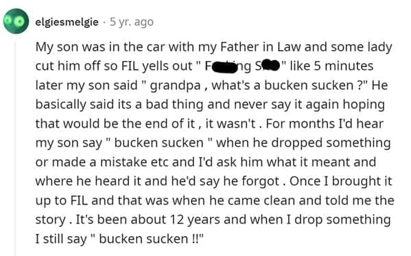 Funniest Bad Things Kids Have Said My son was in the car with my Father in Law and some lady cut him off so FIL yells out " F ng S " like 5 minutes later my son said " grandpa, what's a bucken sucken?" He basically said its a bad thing and never say it again hoping that would be the end of it, it wasn't. For months I'd hear my son say " bucken sucken " when he dropped something or made a mistake etc and I'd ask him what it meant and where he heard it and he'd say he forgot. Once I brought it up to FIL and that was when he came clean and told me the story. It's been about 12 years and when I drop something I still say " bucken sucken !!"