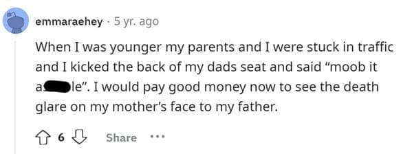 Funniest Bad Things Kids Have Said When I was younger my parents and I were stuck in traffic and I kicked the back of my dads seat and said "moob it as le". I would pay good money now to see the death glare on my mother's face to my father.