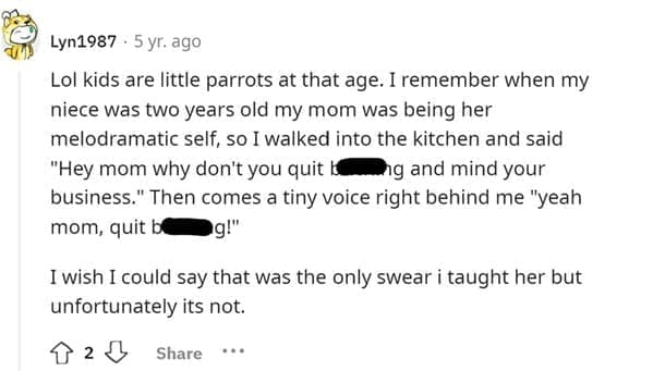 Funniest Bad Things Kids Have Said Lol kids are little parrots at that age. I remember when my niece was two years old my mom was being her melodramatic self, so I walked into the kitchen and said "Hey mom why don't you quit I ing and mind your business." Then comes a tiny voice right behind me "yeah mom, quit bl •g!" I wish I could say that was the only swear i taught her but unfortunately its not.