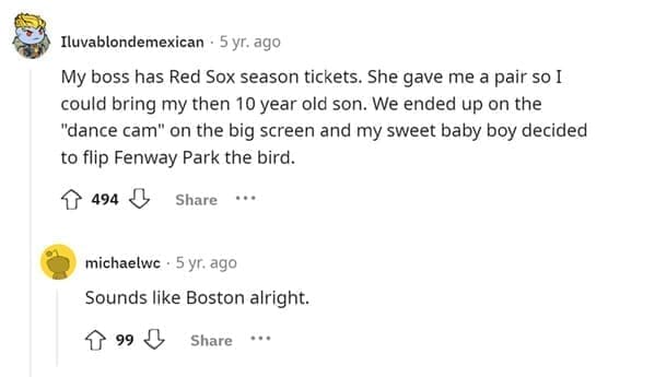 Funniest Bad Things Kids Have Said My boss has Red Sox season tickets. She gave me a pair so I could bring my then 10 year old son. We ended up on the "dance cam" on the big screen and my sweet baby boy decided to flip Fenway Park the bird.