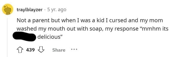 Funniest Bad Things Kids Have Said Not a parent but when I was a kid I cursed and my mom washed my mouth out with soap, my response "mmhm its delicious"