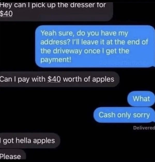 Hey can I pick up the dresser for $40 Yeah sure, do you have my address? I'll leave it at the end of the driveway once I get the payment! Can I pay with $40 worth of apples What Cash only sorry Delivered got hella apples Please