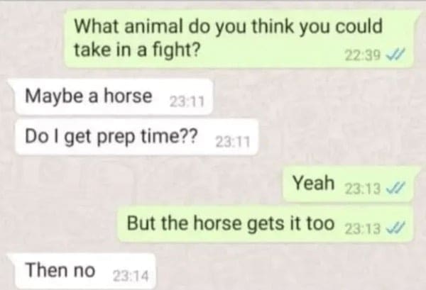 What animal do you think you could take in a fight? 22:39 Maybe a horse 23:11 Do I get prep time?? 23:11 Yeah 23:13 // But the horse gets it too 23:13 J/ Then no