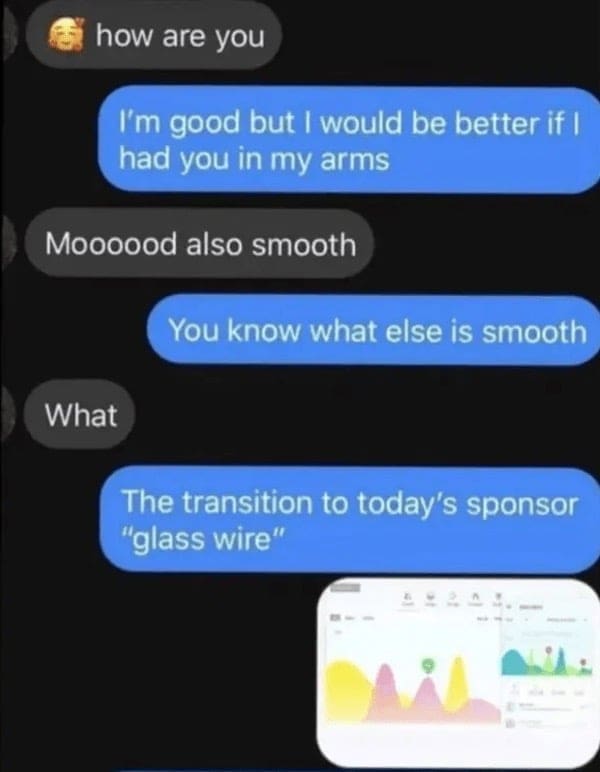 how are you I'm good but I would be better if I had you in my arms Moooood also smooth You know what else is smooth What The transition to today's sponsor "glass wire"