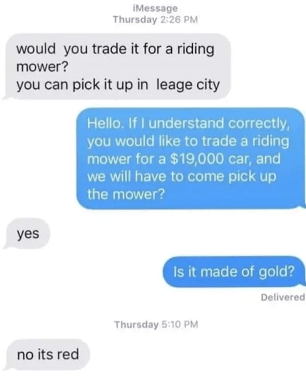 would you trade it for a riding mower? you can pick it up in leage city Hello. If I understand correctly, you would like to trade a riding mower for a $19,000 car, and we will have to come pick up the mower? yes Is it made of gold? Delivered Thursday 5:10 PM no its red