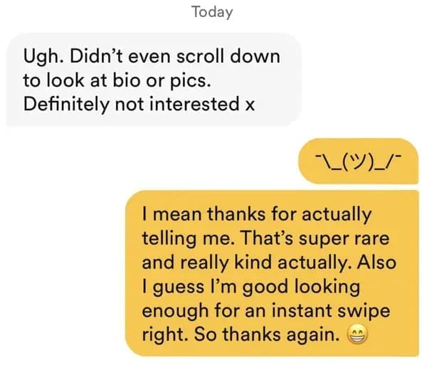 funny dating app Ugh. Didn't even scroll down to look at bio or pics. Definitely not interested x I mean thanks for actually telling me. That's super rare and really kind actually. Also I guess I'm good looking enough for an instant swipe right. So thanks again.