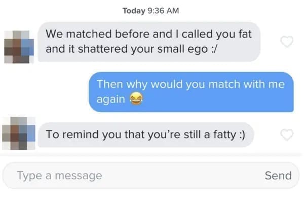 funny dating app We matched before and I called you fat and it shattered your small ego :/ Then why would you match with me again To remind you that you're still a fatty :)