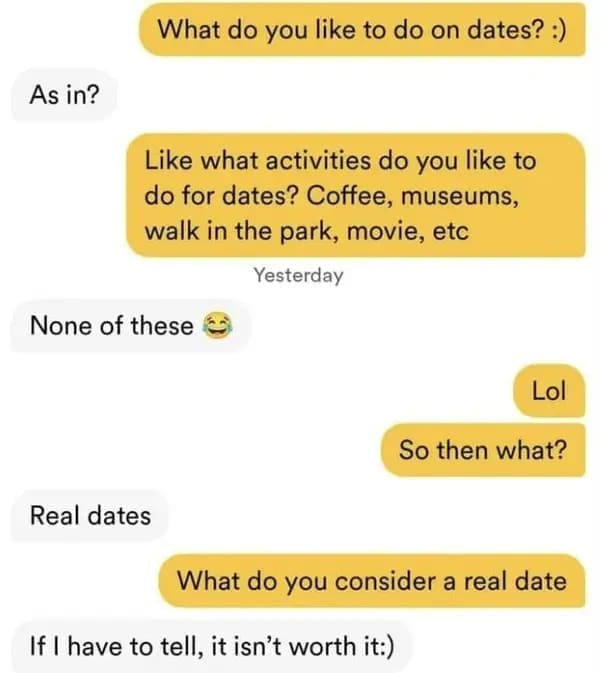 funny dating app What do you like to do on dates? :) As in? Like what activities do you like to do for dates? Coffee, museums, walk in the park, movie, etc Yesterday None of these S Lol So then what? Real dates What do you consider a real date If I have to tell, it isn't worth