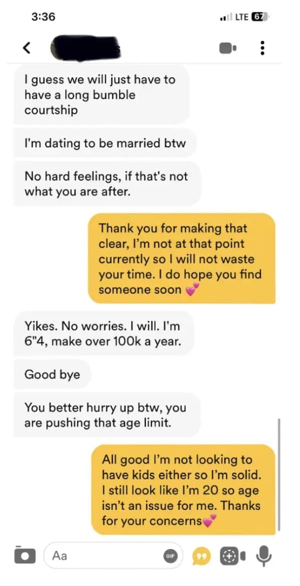 funny dating app I guess we will just have to have a long bumble courtship I'm dating to be married btw No hard feelings, if that's not what you are after. Thank you for making that clear, I'm not at that point currently so I will not waste your time. I do hope you find someone soon Yikes. No worries. I will. I'm 6"4, make over 100k a year. Good bye You better hurry up btw, you are pushing that age limit. All good I'm not looking to have kids either so I'm solid. I still look like I'm 20 so age isn't an issue for me. Thanks for your concerns