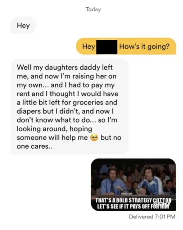 funny dating app Hey Hey Well my daughters daddy left me, and now I'm raising her on my own... and I had to pay my rent and I thought I would have a little bit left for groceries and diapers but I didn't, and now l don't know what to do... so I'm looking around, hoping someone will help me but no one cares..