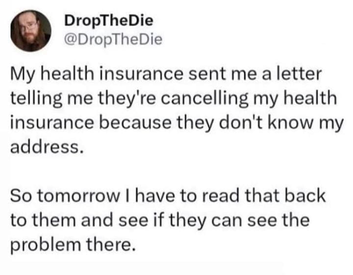 funny memes @DropTheDie My health insurance sent me a letter telling me they're cancelling my health insurance because they don't know my address. So tomorrow I have to read that back to them and see if they can see the problem there.