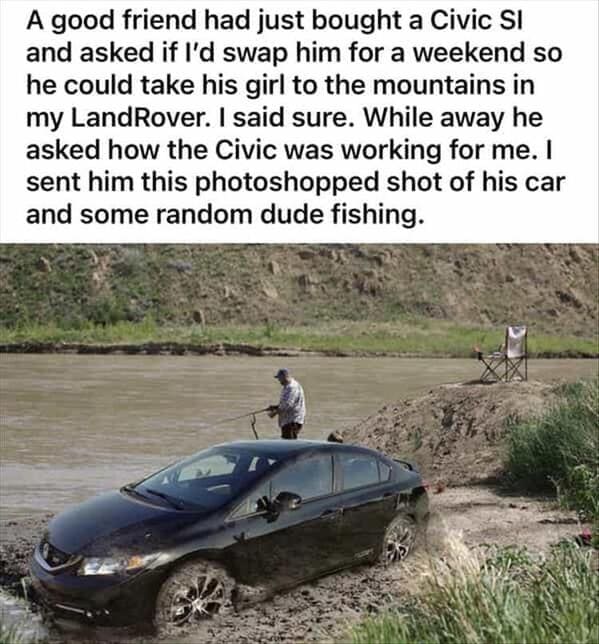 funny memes A good friend had just bought a Civic Sl and asked if I'd swap him for a weekend so he could take his girl to the mountains in my LandRover. I said sure. While away he asked how the Civic was working for me. I sent him this photoshopped shot of his car and some random dude fishing.