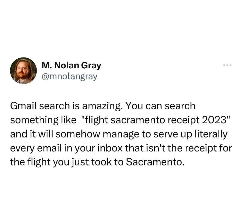 funny memes @mnolangray Gmail search is amazing. You can search something like "flight sacramento receipt 2023" and it will somehow manage to serve up literally every email in your inbox that isn't the receipt for the flight you just took to Sacramento.