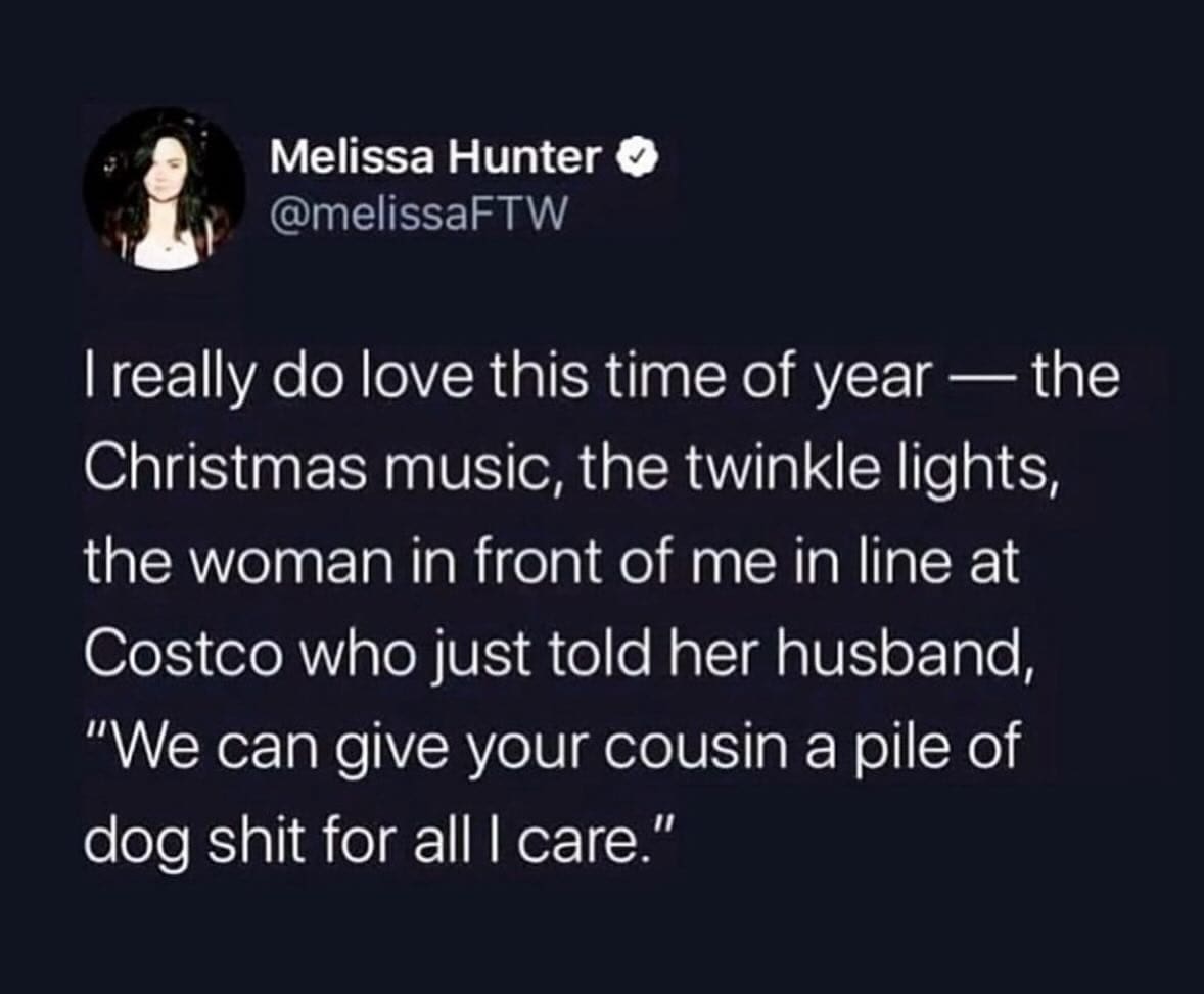 funny memes I really do love this time of year — the Christmas music, the twinkle lights, the woman in front of me in line at Costco who just told her husband, "We can give your cousin a pile of dog sht for all I care."