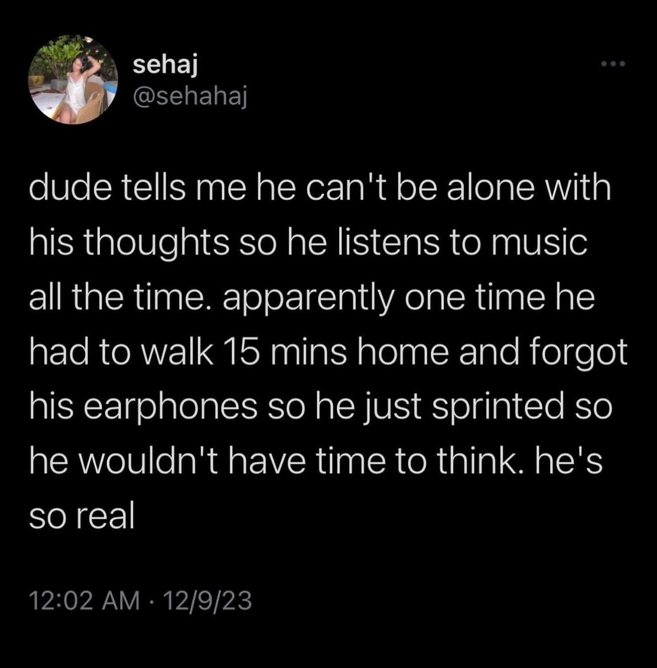 funny memes dude tells me he can't be alone with his thoughts so he listens to music all the time. apparently one time he had to walk 15 mins home and forgot his earphones so he just sprinted so he wouldn't have time to think. he's so real