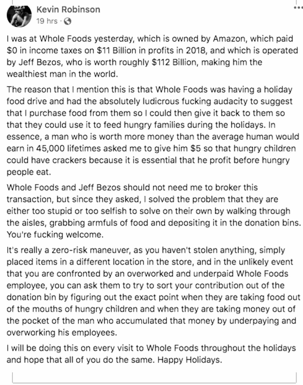 funny memes I was at Whole Foods yesterday, which is owned by Amazon, which paid SO in income taxes on $11 Billion in profits in 2018, and which is operated by Jeff Bezos, who is worth roughly $112 Billion, making him the wealthiest man in the world. The reason that I mention this is that Whole Foods was having a holiday food drive and had the absolutely ludicrous fucking audacity to suggest that I purchase food from them so I could then give it back to them so that they could use it to feed hungry families during the holidays. In essence, a man who is worth more money than the average human would earn in 45,000 lifetimes asked me to give him $5 so that hungry children could have crackers because it is essential that he profit before hungry people eat. Whole Foods and Jeff Bezos should