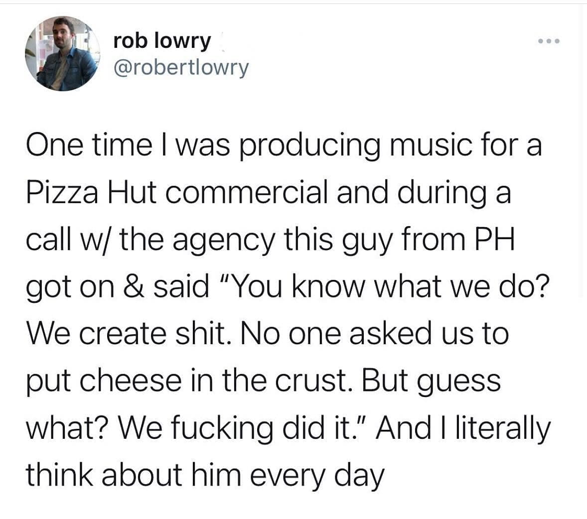 funny memes One time I was producing music for a Pizza Hut commercial and during a call w/ the agency this guy from PH got on & said "You know what we do? We create shit. No one asked us to put cheese in the crust. But guess what? We did it." And I literally think about him every day