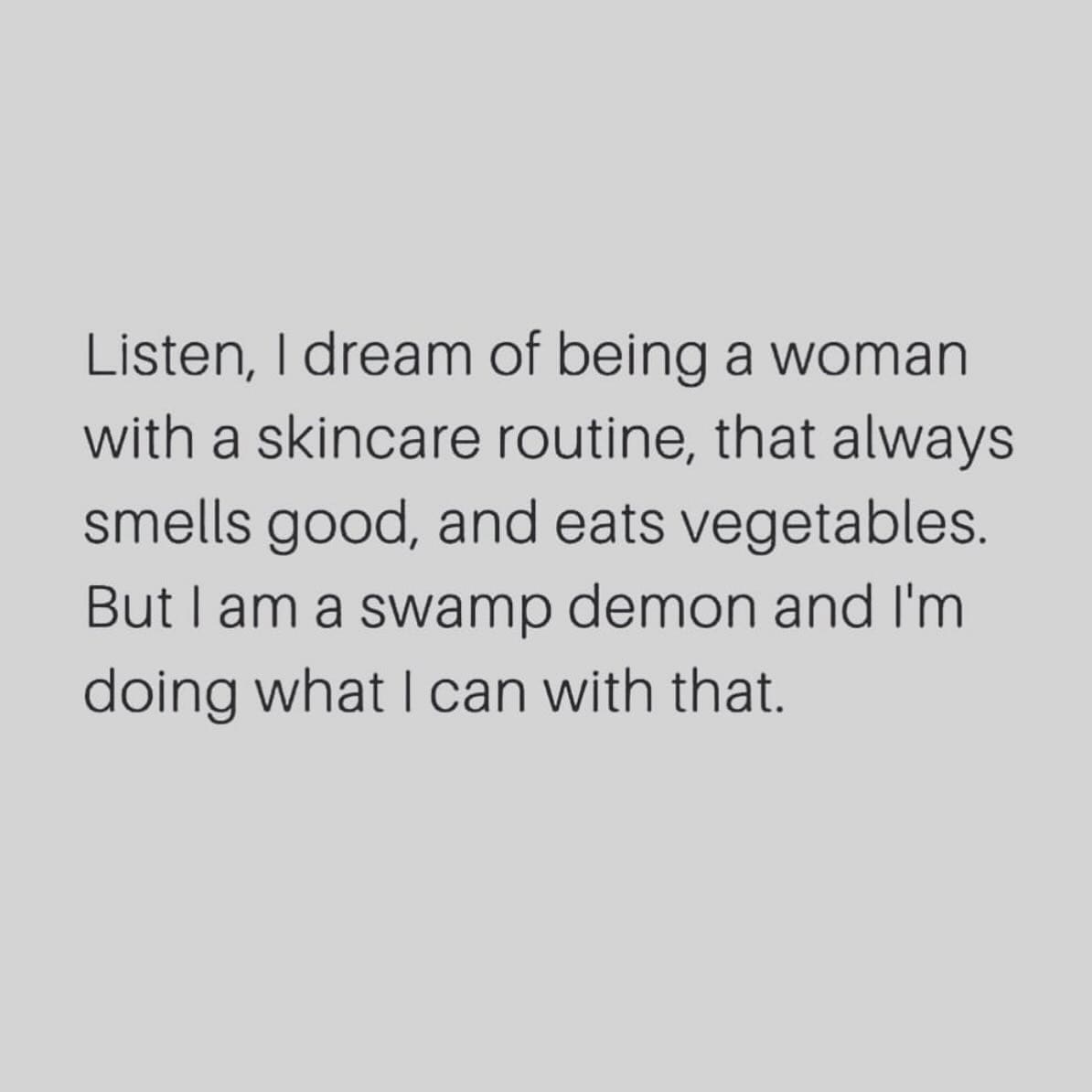 funny memes Listen, I dream of being a woman with a skincare routine, that always smells good, and eats vegetables. But I am a swamp demon and I'm doing what I can with that.