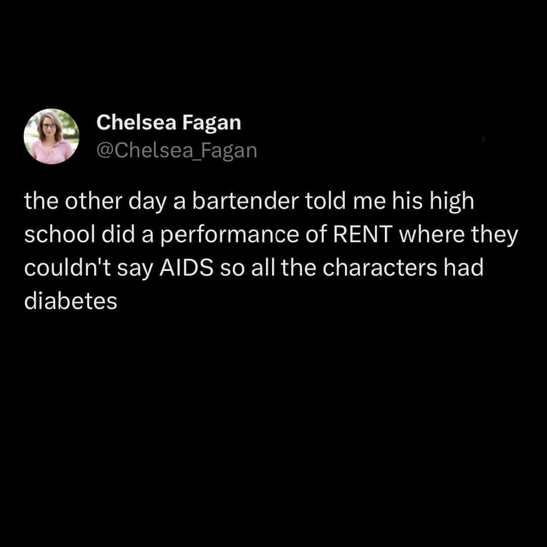 funny memes the other day a bartender told me his high school did a performance of RENT where they couldn't say AIDS so all the characters had diabetes