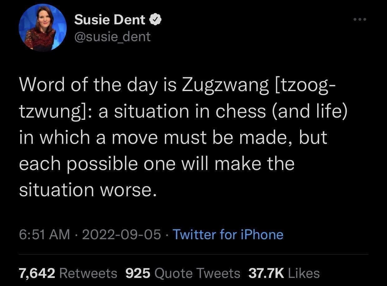 funny memes Word of the day is Zugzwang [tzoog-tzwungl: a situation in chess (and life) in which a move must be made, but each possible one will make the situation worse.