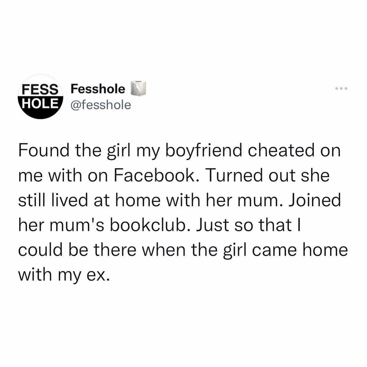 funny memes Found the girl my boyfriend cheated on me with on Facebook. Turned out she still lived at home with her mum. Joined her mum's bookclub. Just so that I could be there when the girl came home with my ex.