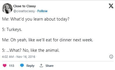 funny parenting tweets Me: What'd you learn about today? 5: Turkeys. Me: Oh yeah, like we'll eat for dinner next week. 5:..What? No, like the animal.