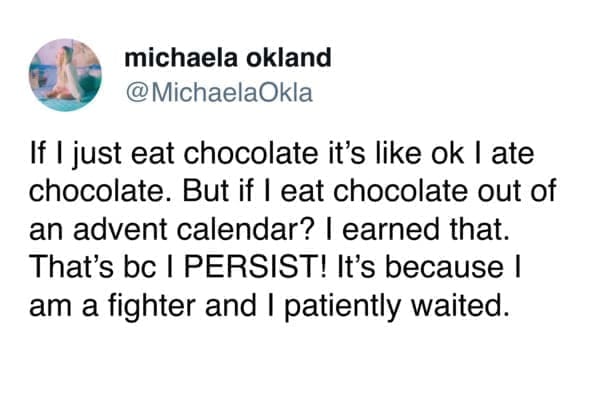 funny pics If I just eat chocolate it's like ok I ate chocolate. But if I eat chocolate out of an advent calendar? I earned that. That's bc I PERSIST! It's because I am a fighter and I patiently waited.