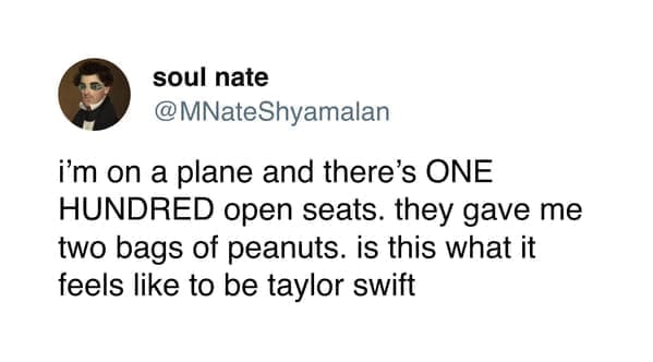 funny pics i'm on a plane and there's ONE HUNDRED open seats. they gave me two bags of peanuts. is this what it feels like to be taylor swift