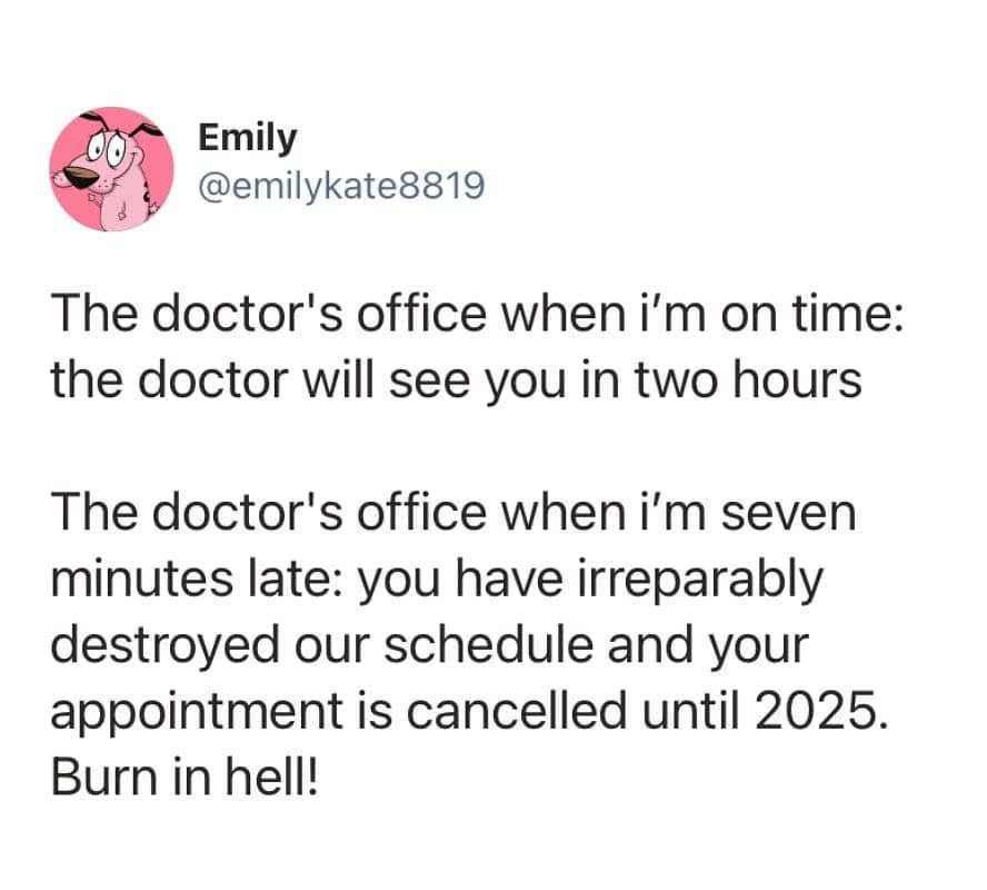 funny pics The doctor's office when i'm on time: the doctor will see you in two hours The doctor's office when i'm seven minutes late: you have irreparably destroyed our schedule and your appointment is cancelled until 2025. Burn in hell!