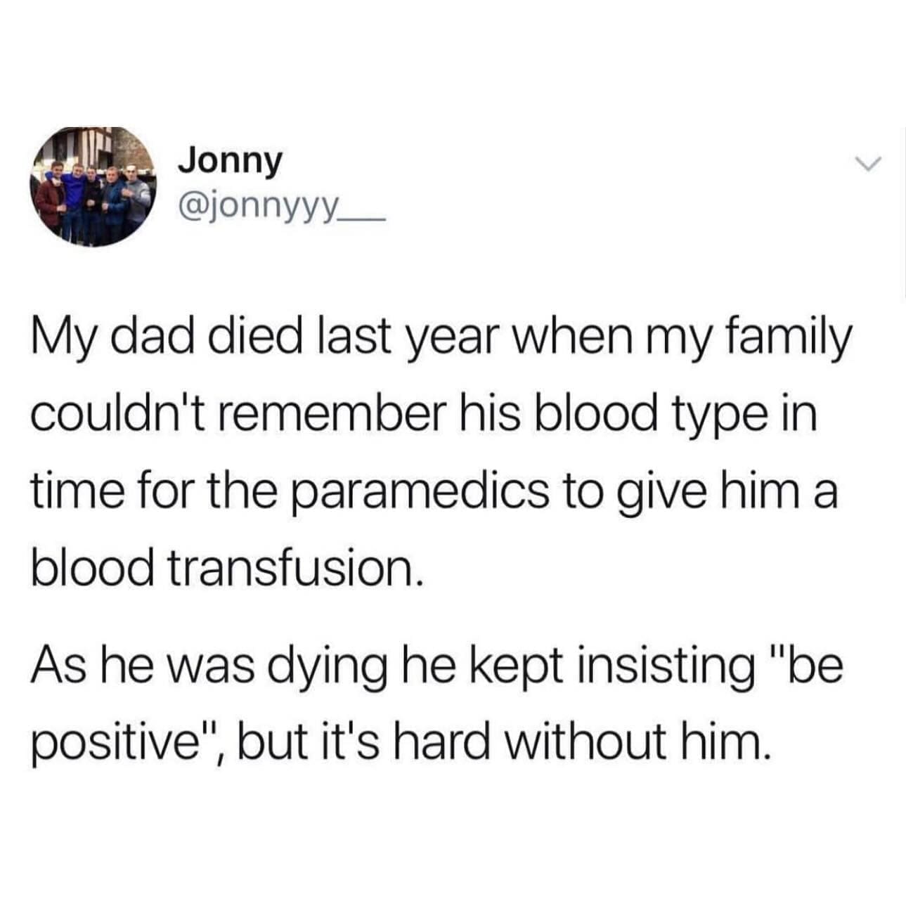 funny pics My dad died last year when my family couldn't remember his blood type in time for the paramedics to give him a blood transfusion. As he was dying he kept insisting "be positive", but it's hard without him.