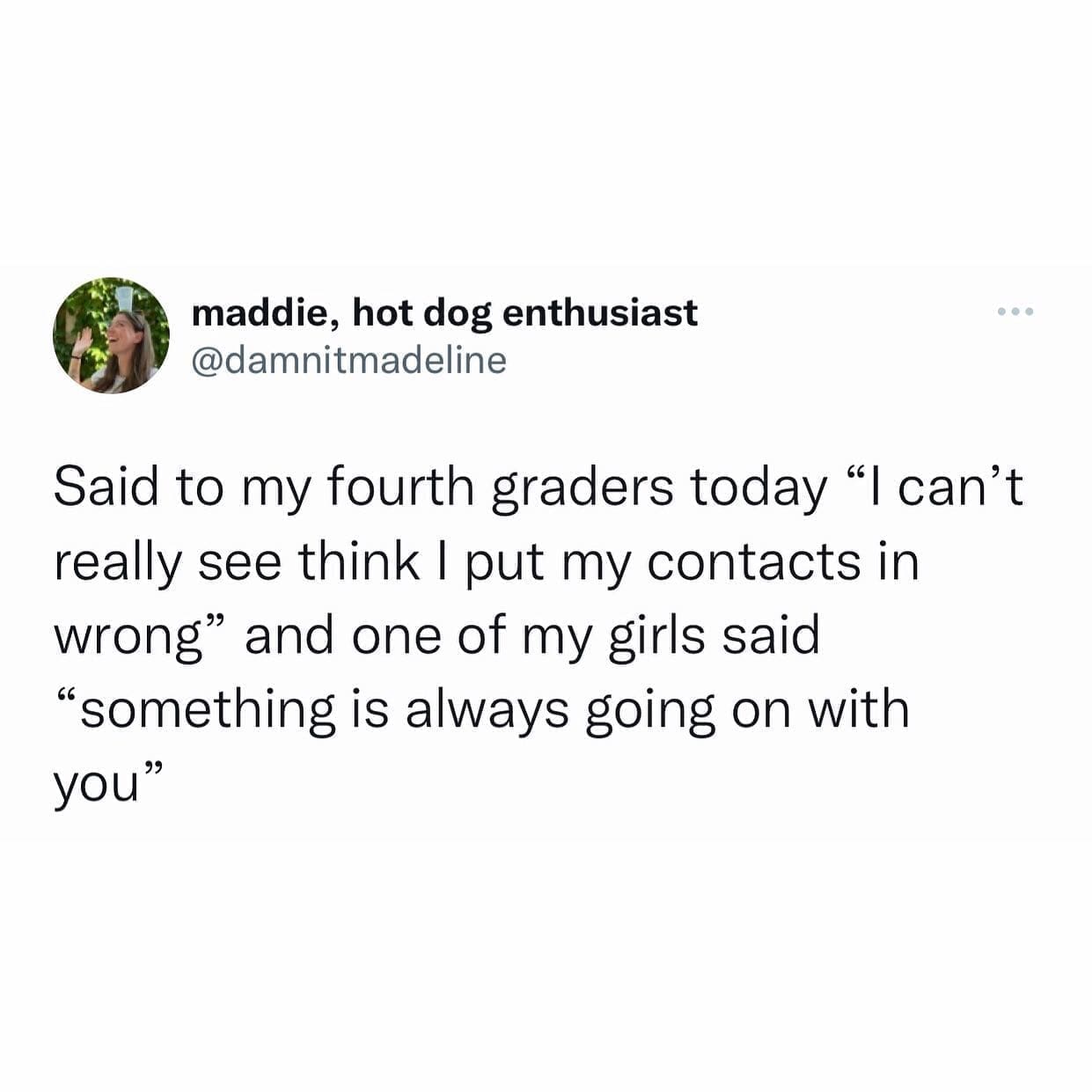 funny pics Said to my fourth graders today "I can't really see think I put my contacts in wrong" and one of my girls said "something is always going on with you"