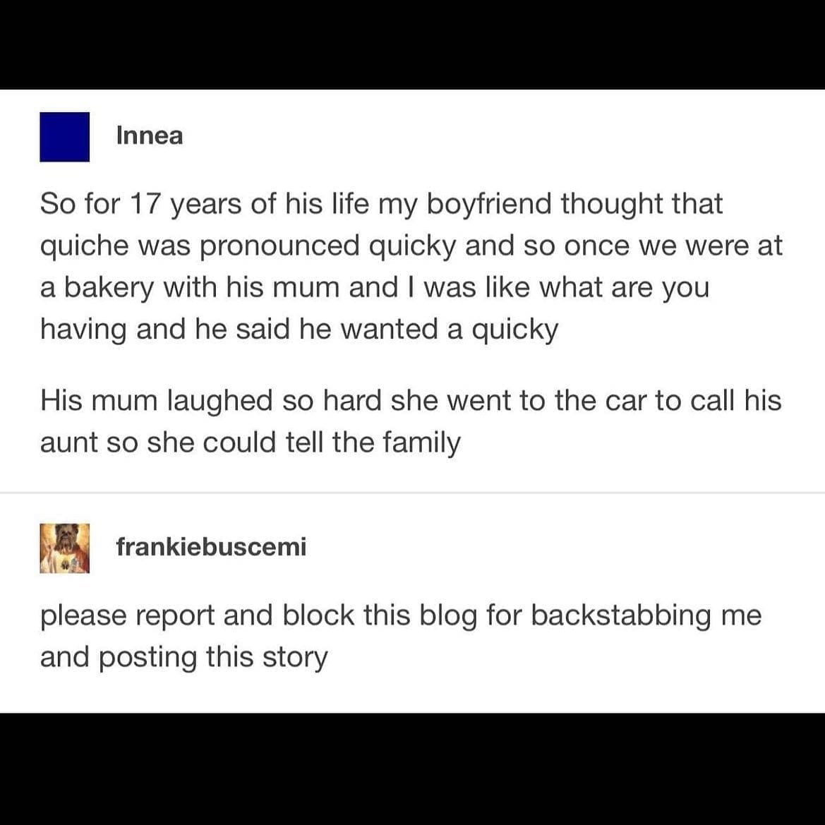 funny Tumblr posts So for 17 years of his life my boyfriend thought that quiche was pronounced quicky and so once we were at a bakery with his mum and I was like what are you having and he said he wanted a quicky His mum laughed so hard she went to the car to call his aunt so she could tell the family