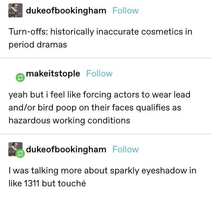 funny Tumblr posts Turn-offs: historically inaccurate cosmetics in period dramas makeitstople Follow yeah but i feel like forcing actors to wear lead and/or bird poop on their faces qualifies as hazardous working conditions 包 dukeofbookingham Follow I was talking more about sparkly eyeshadow in like 1311 but touché