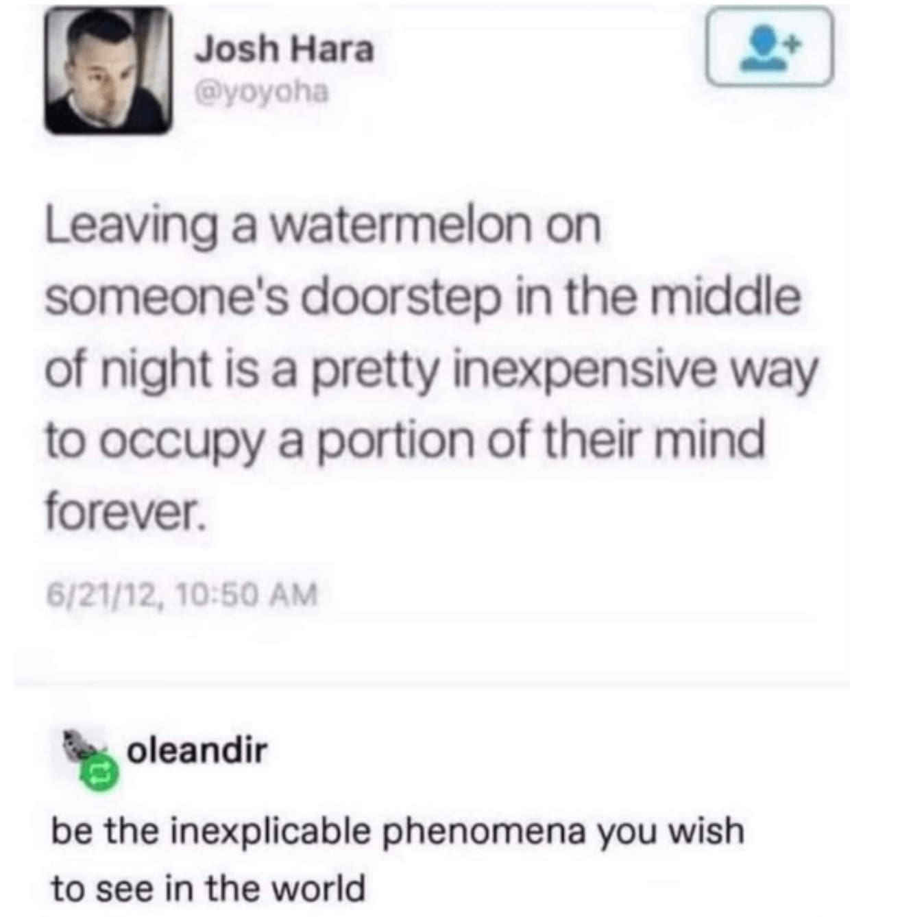 funny Tumblr posts Leaving a watermelon on someone's doorstep in the middle of night is a pretty inexpensive way to occupy a portion of their mind forever. 6/21/12, 10:50 AM oleandir be the inexplicable phenomena you wish to see in the world