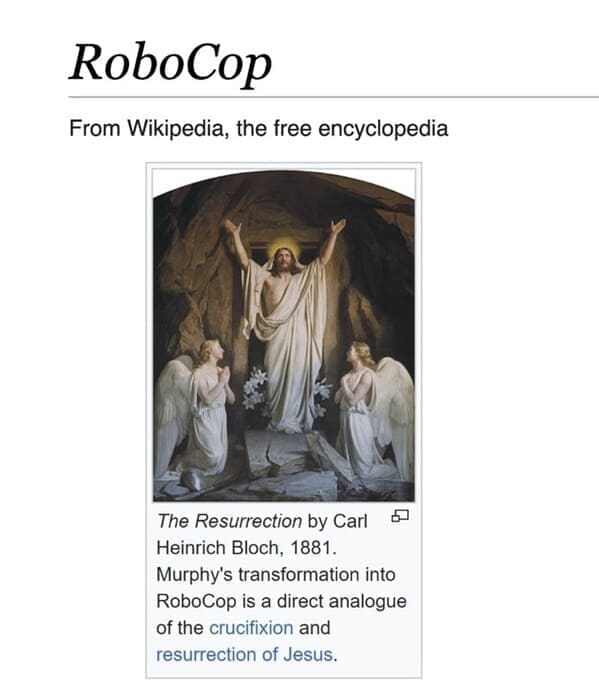 Funny wikipedia edits RoboCop From Wikipedia, the free encyclopedia The Resurrection by Carl Heinrich Bloch, 1881. Murphy's transformation into RoboCop is a direct analogue of the crucifixion and resurrection of Jesus.