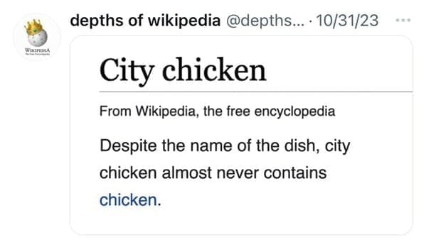 Funny wikipedia edits City chicken From Wikipedia, the free encyclopedia Despite the name of the dish, city chicken almost never contains chicken.