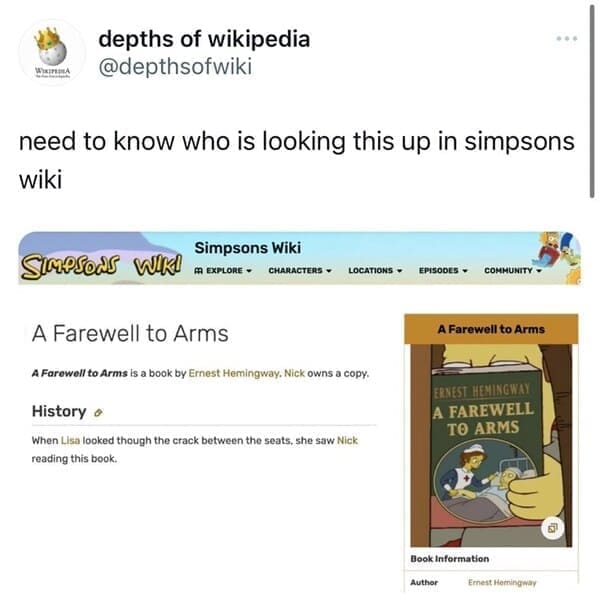Funny wikipedia edits need to know who is looking this up in simpsons wiki Simpsons Wiki m EXPLORE - CHARACTERS ~ LOCATIONS EPISODES COMMUNITY A Farewell to Arms A Farewell to Arms is a book by Ernest Hemingway. Nick owns a copy. History o When Lisa looked though the crack between the seats, she saw Nick reading this book.