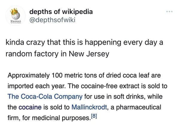 Funny wikipedia edits kinda crazy that this is happening every day a random factory in New Jersey Approximately 100 metric tons of dried coca leaf are imported each year. The cocaine-free extract is sold to The Coca-Cola Company for use in soft drinks, while the cocaine is sold to Mallinckrodt, a pharmaceutical firm, for medicinal purposes…[8]
